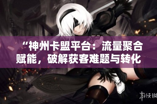 “神州卡盟平台:流量聚合赋能,破解获客难题与转化低困境” “神州卡盟平台:流量聚合赋能,破解获客难题与转化低困境”