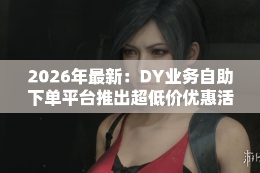 2026年最新：DY业务自助下单平台推出超低价优惠活动，助您轻松体验便捷化服务