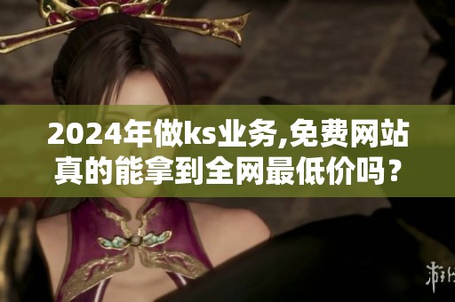 2024年做ks业务,免费网站真的能拿到全网最低价吗？