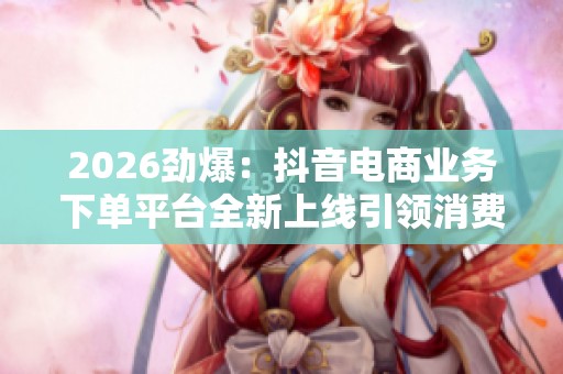 2026劲爆:抖音电商业务下单平台全新上线引领消费新风尚品牌化塑造 2026劲爆:抖音电商业务下单平台全新上线引领消费新风尚品牌化塑造