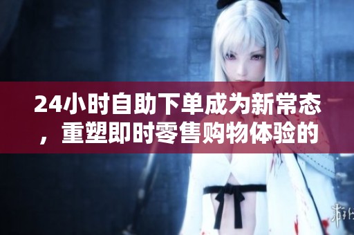 24小时自助下单成为新常态，重塑即时零售购物体验的未来