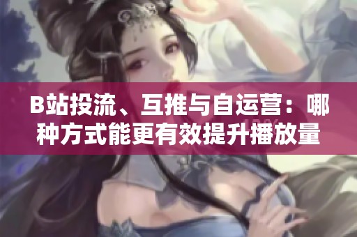 B站投流、互推与自运营：哪种方式能更有效提升播放量？