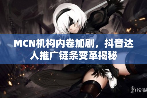 MCN机构内卷加剧，抖音达人推广链条变革揭秘