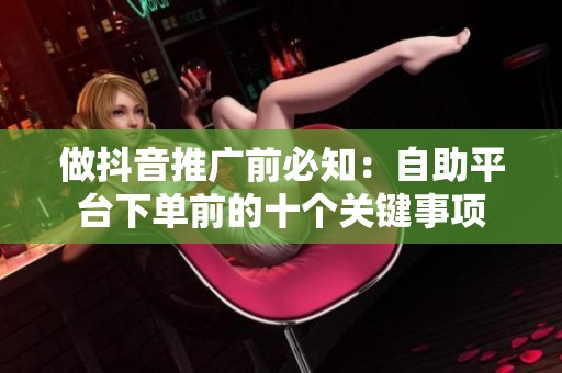 做抖音推广前必知:自助平台下单前的十个关键事项 做抖音推广前必知:自助平台下单前的十个关键事项