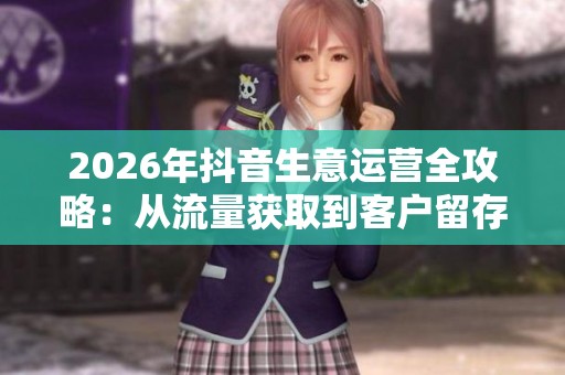 2026年抖音生意运营全攻略：从流量获取到客户留存的秘诀