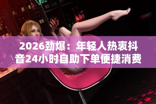 2026劲爆：年轻人热衷抖音24小时自助下单便捷消费新模式