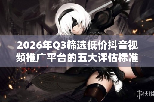2026年Q3筛选低价抖音视频推广平台的五大评估标准 2026年Q3筛选低价抖音视频推广平台的五大评估标准