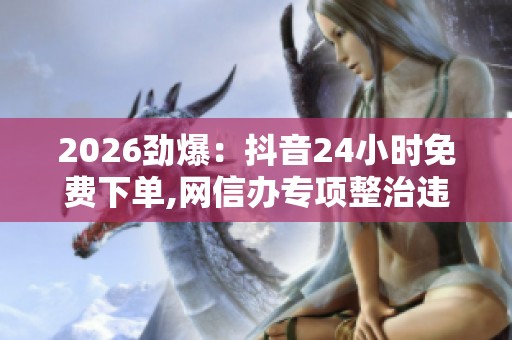 2026劲爆：抖音24小时免费下单,网信办专项整治违规直播乱象便捷化