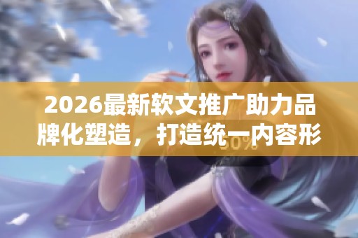 2026最新软文推广助力品牌化塑造,打造统一内容形象畅享全国服务热线 2026最新软文推广助力品牌化塑造,打造统一内容形象畅享全国服务热线