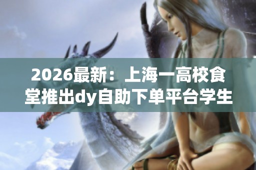 2026最新:上海一高校食堂推出dy自助下单平台学生用餐体验全面升级 2026最新:上海一高校食堂推出dy自助下单平台学生用餐体验全面升级