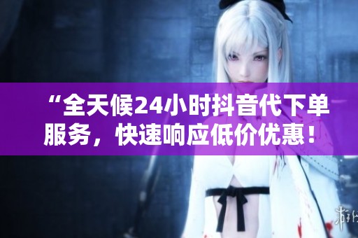 “全天候24小时抖音代下单服务，快速响应低价优惠！”
