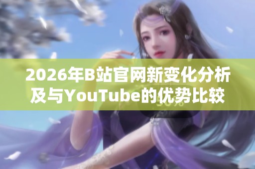 2026年B站官网新变化分析及与YouTube的优势比较 2026年B站官网新变化分析及与YouTube的优势比较