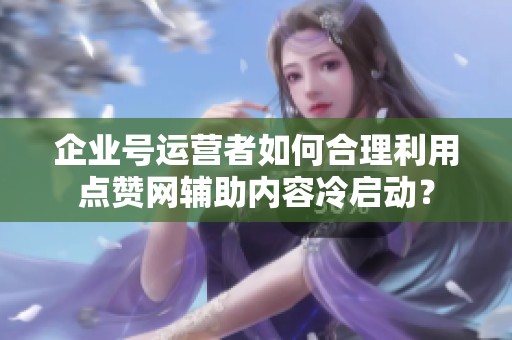 企业号运营者如何合理利用点赞网辅助内容冷启动? 企业号运营者如何合理利用点赞网辅助内容冷启动?