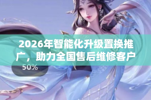 2026年智能化升级置换推广,助力全国售后维修客户管理系统优化 2026年智能化升级置换推广,助力全国售后维修客户管理系统优化