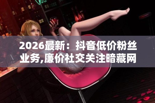 2026最新:抖音低价粉丝业务,廉价社交关注暗藏网络安全危机个性化 2026最新:抖音低价粉丝业务,廉价社交关注暗藏网络安全危机个性化