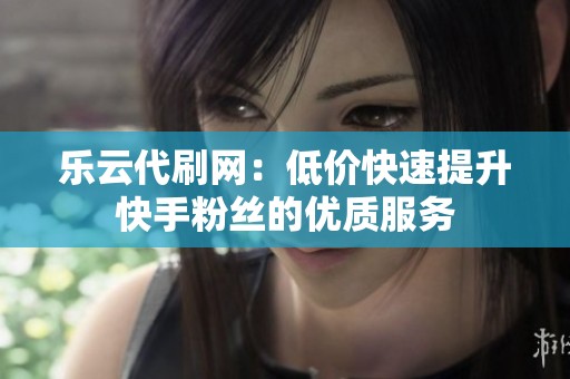 乐云代刷网：低价快速提升快手粉丝的优质服务