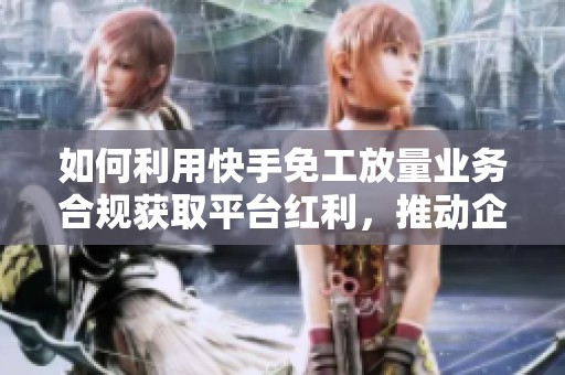 如何利用快手免工放量业务合规获取平台红利，推动企业增长