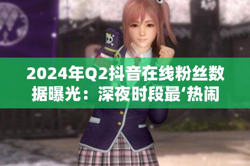 2024年Q2抖音在线粉丝数据曝光:深夜时段最‘热闹’? 2024年Q2抖音在线粉丝数据曝光:深夜时段最‘热闹’?