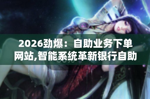 2026劲爆:自助业务下单网站,智能系统革新银行自助业务新体验三 2026劲爆:自助业务下单网站,智能系统革新银行自助业务新体验三