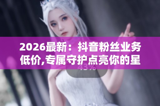 2026最新:抖音粉丝业务低价,专属守护点亮你的星光之路五、 内容 2026最新:抖音粉丝业务低价,专属守护点亮你的星光之路五、 内容