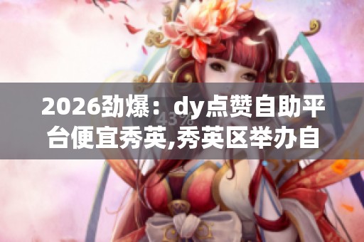2026劲爆:dy点赞自助平台便宜秀英,秀英区举办自助服务平台操作 2026劲爆:dy点赞自助平台便宜秀英,秀英区举办自助服务平台操作