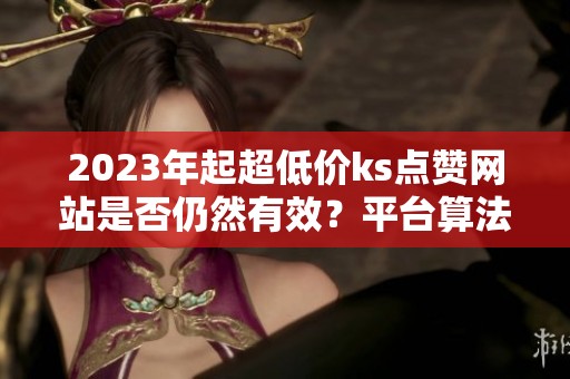 2023年起超低价ks点赞网站是否仍然有效?平台算法的变化与影响 2023年起超低价ks点赞网站是否仍然有效?平台算法的变化与影响