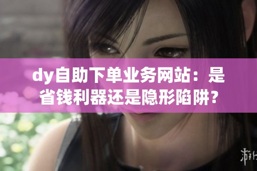 dy自助下单业务网站:是省钱利器还是隐形陷阱? dy自助下单业务网站:是省钱利器还是隐形陷阱?