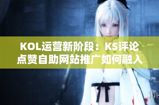 KOL运营新阶段:KS评论点赞自助网站推广如何融入内容生态? KOL运营新阶段:KS评论点赞自助网站推广如何融入内容生态?