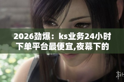 2026劲爆:ks业务24小时下单平台最便宜,夜幕下的温情速递限时特惠 2026劲爆:ks业务24小时下单平台最便宜,夜幕下的温情速递限时特惠