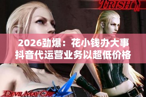 2026劲爆:花小钱办大事抖音代运营业务以超低价格走红网络品牌化 2026劲爆:花小钱办大事抖音代运营业务以超低价格走红网络品牌化