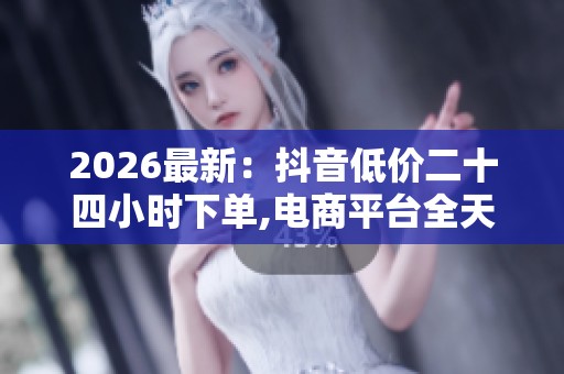 2026最新：抖音低价二十四小时下单,电商平台全天促销引发消费热潮